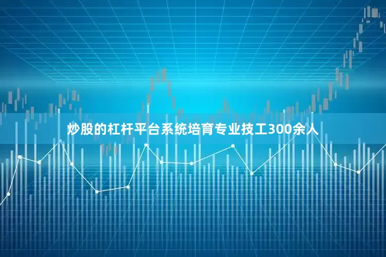 炒股的杠杆平台系统培育专业技工300余人